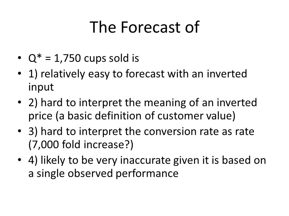 The Forecast of Q* = 1,750 cups sold is 1) relatively easy to forecast with an inverted input 2) hard to interpret the meaning of an inverted price (a basic definition of customer value) 3) hard to interpret the conversion rate as rate (7,000 fold increase ) 4) likely to be very inaccurate given it is based on a single observed performance
