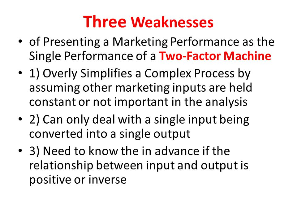 Three Weaknesses of Presenting a Marketing Performance as the Single Performance of a Two-Factor Machine 1) Overly Simplifies a Complex Process by assuming other marketing inputs are held constant or not important in the analysis 2) Can only deal with a single input being converted into a single output 3) Need to know the in advance if the relationship between input and output is positive or inverse