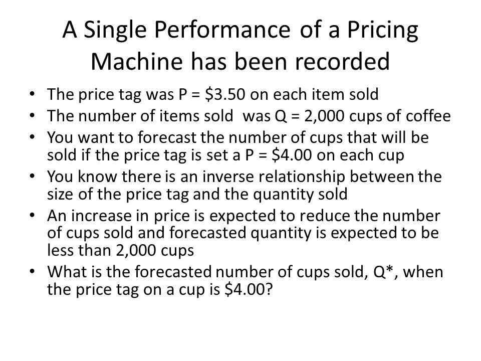 A Single Performance of a Pricing Machine has been recorded The price tag was P = $3.50 on each item sold The number of items sold was Q = 2,000 cups of coffee You want to forecast the number of cups that will be sold if the price tag is set a P = $4.00 on each cup You know there is an inverse relationship between the size of the price tag and the quantity sold An increase in price is expected to reduce the number of cups sold and forecasted quantity is expected to be less than 2,000 cups What is the forecasted number of cups sold, Q*, when the price tag on a cup is $4.00