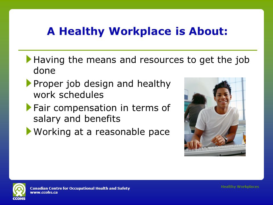 Canadian Centre for Occupational Health and Safety   Healthy Workplaces A Healthy Workplace is About: Having the means and resources to get the job done Proper job design and healthy work schedules Fair compensation in terms of salary and benefits Working at a reasonable pace