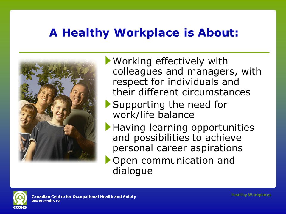 Canadian Centre for Occupational Health and Safety   Healthy Workplaces A Healthy Workplace is About: Working effectively with colleagues and managers, with respect for individuals and their different circumstances Supporting the need for work/life balance Having learning opportunities and possibilities to achieve personal career aspirations Open communication and dialogue