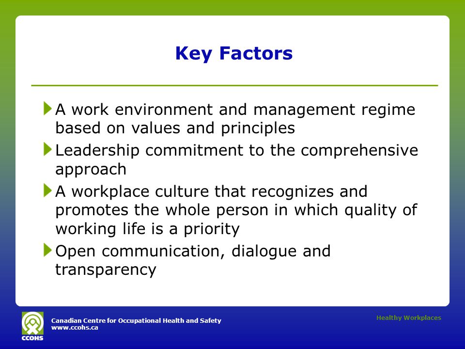 Canadian Centre for Occupational Health and Safety   Healthy Workplaces Key Factors A work environment and management regime based on values and principles Leadership commitment to the comprehensive approach A workplace culture that recognizes and promotes the whole person in which quality of working life is a priority Open communication, dialogue and transparency