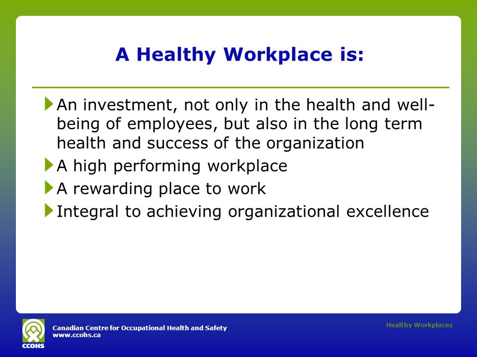 Canadian Centre for Occupational Health and Safety   Healthy Workplaces A Healthy Workplace is: An investment, not only in the health and well- being of employees, but also in the long term health and success of the organization A high performing workplace A rewarding place to work Integral to achieving organizational excellence