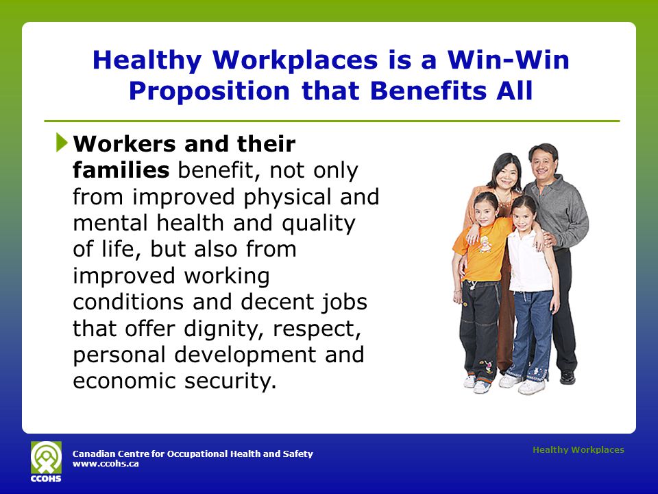 Canadian Centre for Occupational Health and Safety   Healthy Workplaces Healthy Workplaces is a Win-Win Proposition that Benefits All Workers and their families benefit, not only from improved physical and mental health and quality of life, but also from improved working conditions and decent jobs that offer dignity, respect, personal development and economic security.