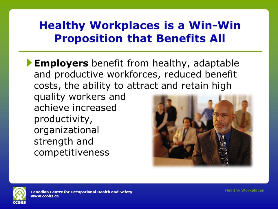 Canadian Centre for Occupational Health and Safety   Healthy Workplaces Healthy Workplaces is a Win-Win Proposition that Benefits All Employers benefit from healthy, adaptable and productive workforces, reduced benefit costs, the ability to attract and retain high quality workers and achieve increased productivity, organizational strength and competitiveness