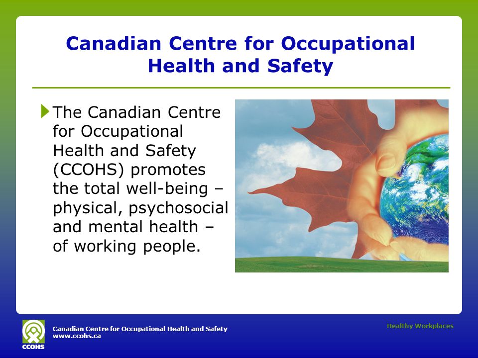 Canadian Centre for Occupational Health and Safety   Healthy Workplaces Canadian Centre for Occupational Health and Safety The Canadian Centre for Occupational Health and Safety (CCOHS) promotes the total well-being – physical, psychosocial and mental health – of working people.