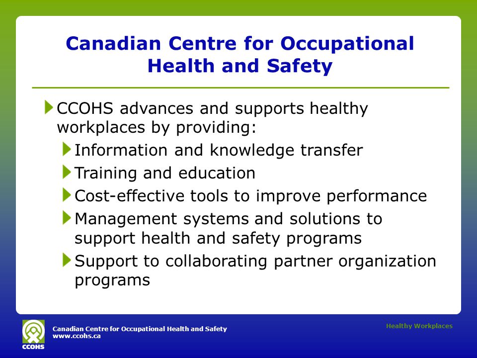 Canadian Centre for Occupational Health and Safety   Healthy Workplaces Canadian Centre for Occupational Health and Safety CCOHS advances and supports healthy workplaces by providing: Information and knowledge transfer Training and education Cost-effective tools to improve performance Management systems and solutions to support health and safety programs Support to collaborating partner organization programs