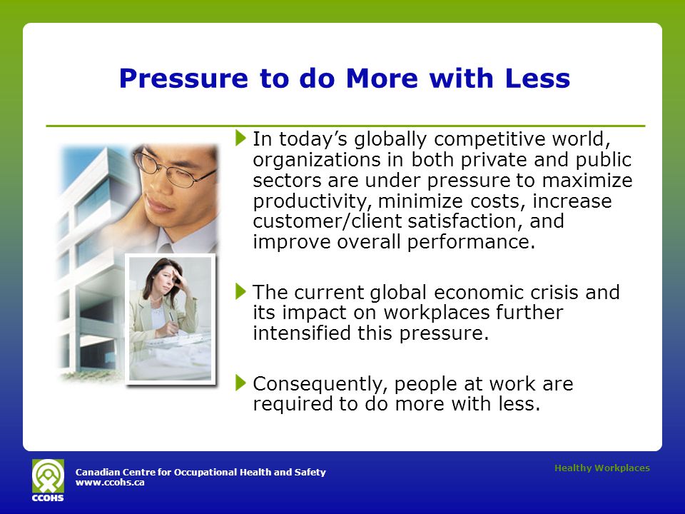 Canadian Centre for Occupational Health and Safety   Healthy Workplaces Pressure to do More with Less In today’s globally competitive world, organizations in both private and public sectors are under pressure to maximize productivity, minimize costs, increase customer/client satisfaction, and improve overall performance.