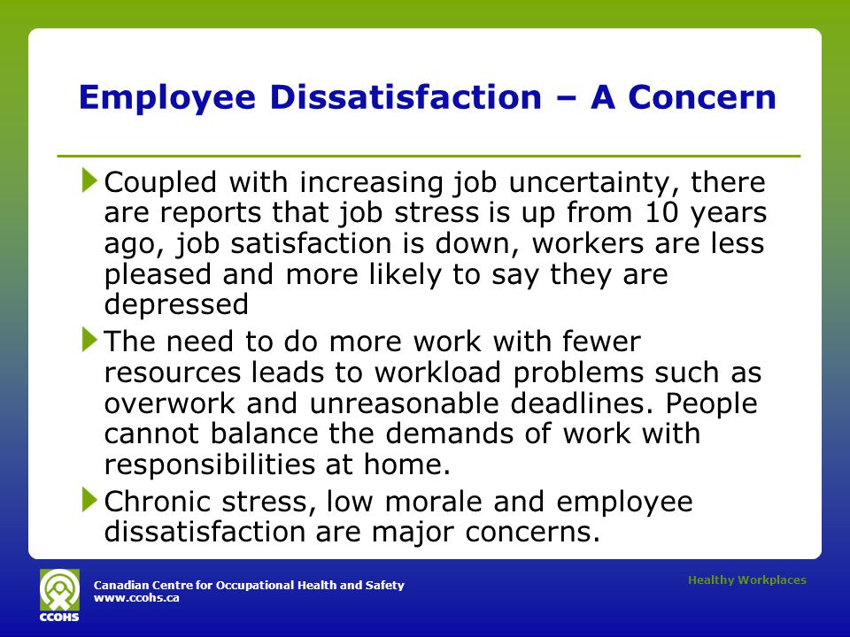 Canadian Centre for Occupational Health and Safety   Healthy Workplaces Employee Dissatisfaction – A Concern Coupled with increasing job uncertainty, there are reports that job stress is up from 10 years ago, job satisfaction is down, workers are less pleased and more likely to say they are depressed The need to do more work with fewer resources leads to workload problems such as overwork and unreasonable deadlines.