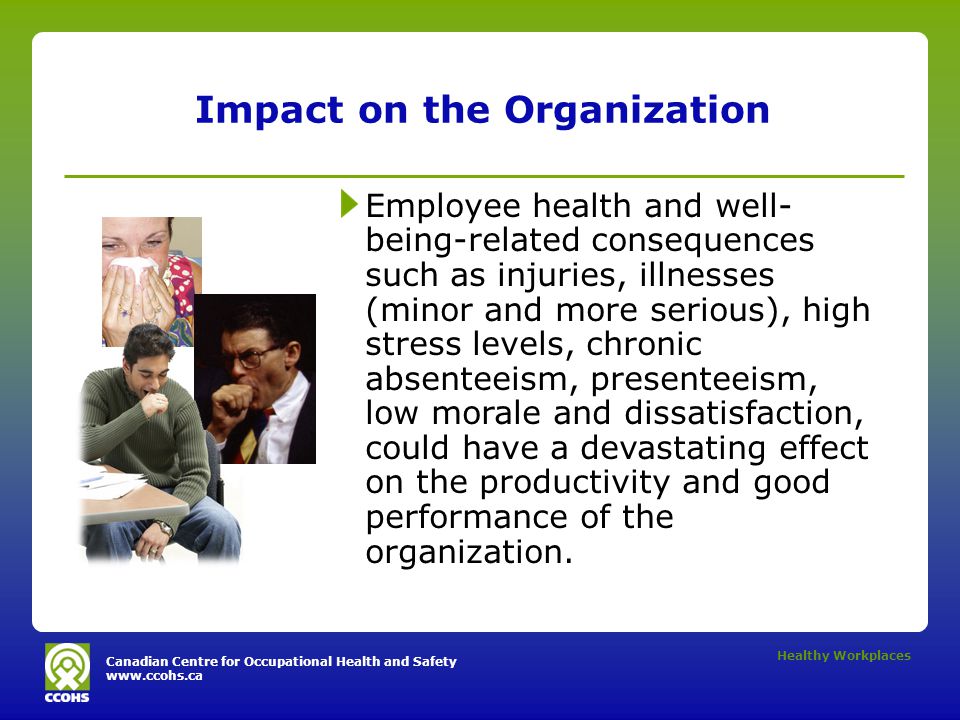 Canadian Centre for Occupational Health and Safety   Healthy Workplaces Impact on the Organization Employee health and well- being-related consequences such as injuries, illnesses (minor and more serious), high stress levels, chronic absenteeism, presenteeism, low morale and dissatisfaction, could have a devastating effect on the productivity and good performance of the organization.
