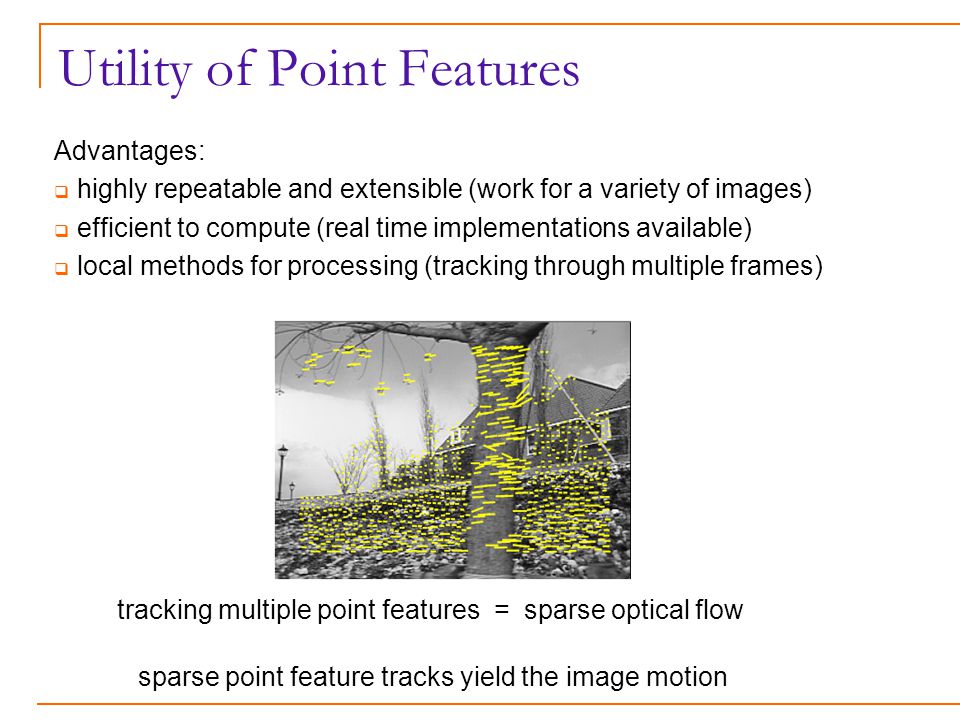 Utility of Point Features Advantages:  highly repeatable and extensible (work for a variety of images)  efficient to compute (real time implementations available)  local methods for processing (tracking through multiple frames) tracking multiple point features = sparse optical flow sparse point feature tracks yield the image motion