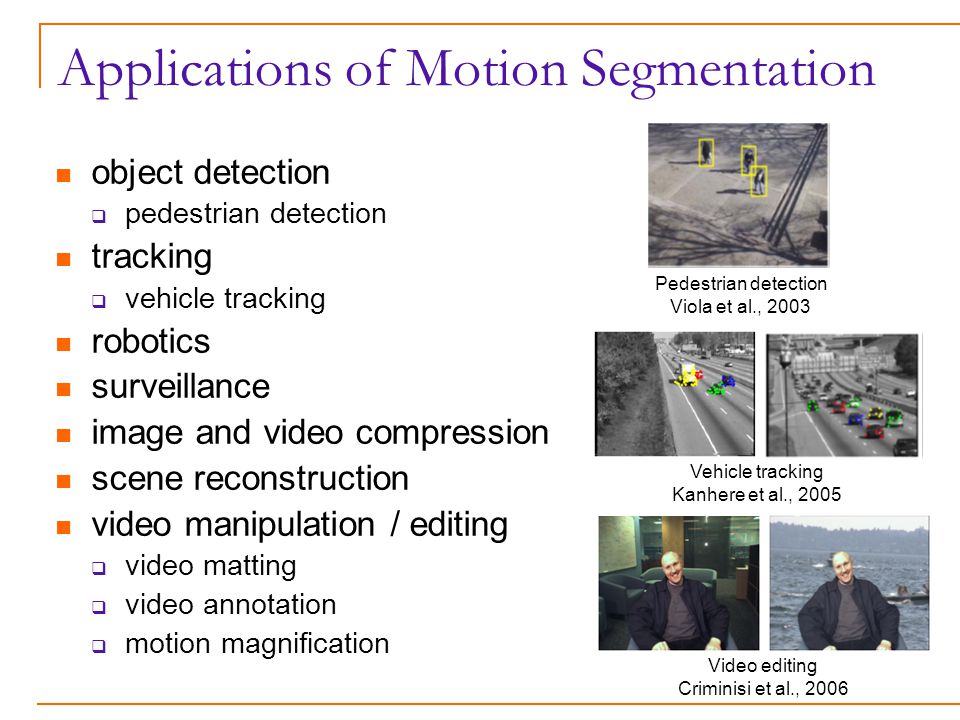 Applications of Motion Segmentation object detection  pedestrian detection tracking  vehicle tracking robotics surveillance image and video compression scene reconstruction video manipulation / editing  video matting  video annotation  motion magnification Video editing Criminisi et al., 2006 Vehicle tracking Kanhere et al., 2005 Pedestrian detection Viola et al., 2003