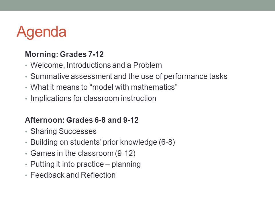 Agenda Morning: Grades 7-12 Welcome, Introductions and a Problem Summative assessment and the use of performance tasks What it means to model with mathematics Implications for classroom instruction Afternoon: Grades 6-8 and 9-12 Sharing Successes Building on students’ prior knowledge (6-8) Games in the classroom (9-12) Putting it into practice – planning Feedback and Reflection