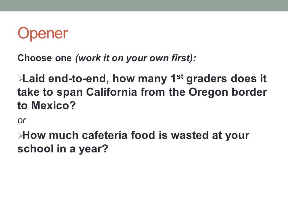Opener Choose one (work it on your own first):  Laid end-to-end, how many 1 st graders does it take to span California from the Oregon border to Mexico.