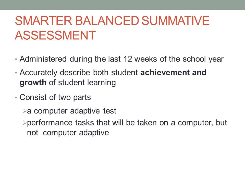 SMARTER BALANCED SUMMATIVE ASSESSMENT Administered during the last 12 weeks of the school year Accurately describe both student achievement and growth of student learning Consist of two parts  a computer adaptive test  performance tasks that will be taken on a computer, but not computer adaptive