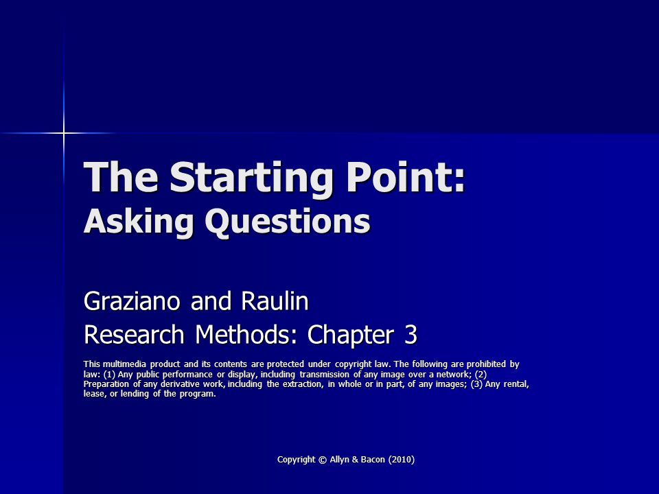 Copyright © Allyn & Bacon (2010) The Starting Point: Asking Questions Graziano and Raulin Research Methods: Chapter 3 This multimedia product and its contents are protected under copyright law.
