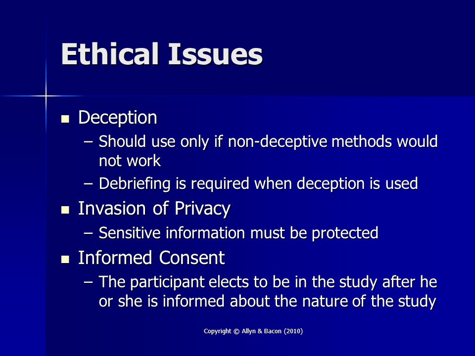 Ethical Issues Deception Deception –Should use only if non-deceptive methods would not work –Debriefing is required when deception is used Invasion of Privacy Invasion of Privacy –Sensitive information must be protected Informed Consent Informed Consent –The participant elects to be in the study after he or she is informed about the nature of the study Copyright © Allyn & Bacon (2010)