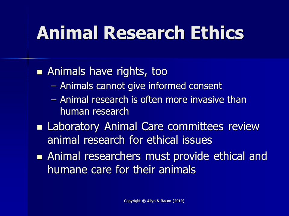 Copyright © Allyn & Bacon (2010) Animal Research Ethics Animals have rights, too Animals have rights, too –Animals cannot give informed consent –Animal research is often more invasive than human research Laboratory Animal Care committees review animal research for ethical issues Laboratory Animal Care committees review animal research for ethical issues Animal researchers must provide ethical and humane care for their animals Animal researchers must provide ethical and humane care for their animals