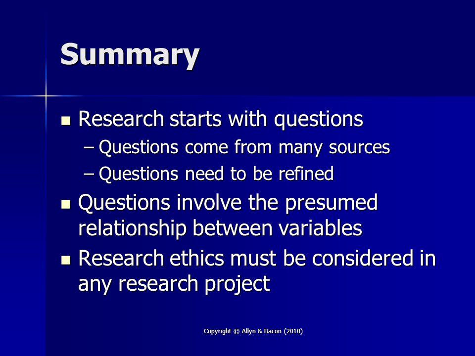Copyright © Allyn & Bacon (2010) Summary Research starts with questions Research starts with questions –Questions come from many sources –Questions need to be refined Questions involve the presumed relationship between variables Questions involve the presumed relationship between variables Research ethics must be considered in any research project Research ethics must be considered in any research project