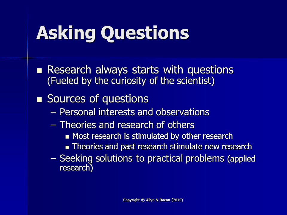Copyright © Allyn & Bacon (2010) Asking Questions Research always starts with questions (Fueled by the curiosity of the scientist) Research always starts with questions (Fueled by the curiosity of the scientist) Sources of questions Sources of questions –Personal interests and observations –Theories and research of others Most research is stimulated by other research Most research is stimulated by other research Theories and past research stimulate new research Theories and past research stimulate new research –Seeking solutions to practical problems (applied research)