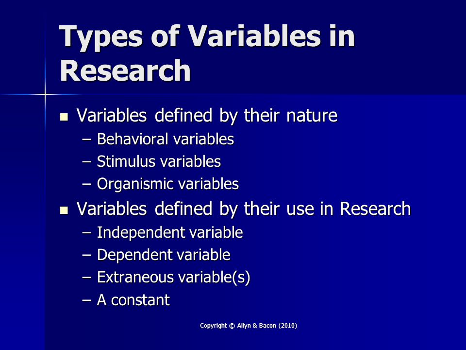 Copyright © Allyn & Bacon (2010) Types of Variables in Research Variables defined by their nature Variables defined by their nature –Behavioral variables –Stimulus variables –Organismic variables Variables defined by their use in Research Variables defined by their use in Research –Independent variable –Dependent variable –Extraneous variable(s) –A constant