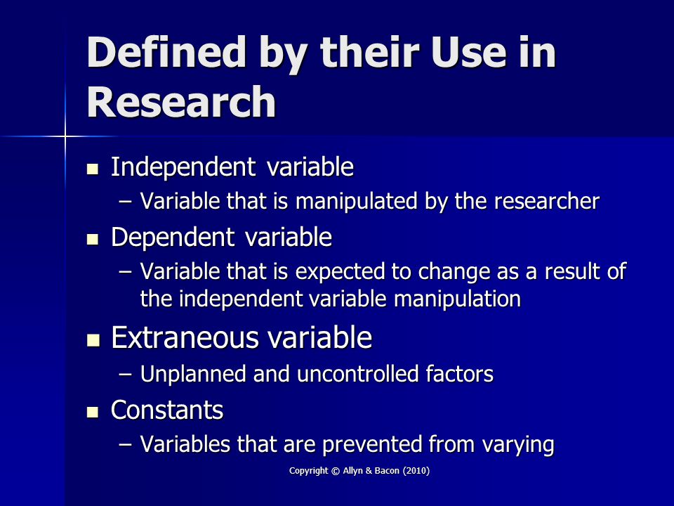Copyright © Allyn & Bacon (2010) Defined by their Use in Research Independent variable Independent variable –Variable that is manipulated by the researcher Dependent variable Dependent variable –Variable that is expected to change as a result of the independent variable manipulation Extraneous variable Extraneous variable –Unplanned and uncontrolled factors Constants Constants –Variables that are prevented from varying