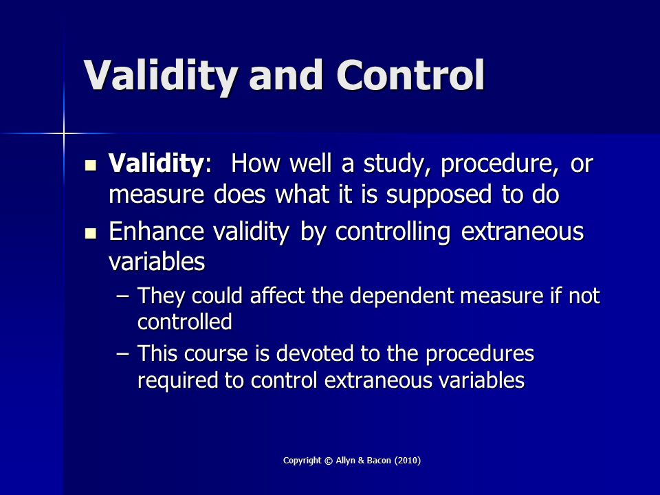 Copyright © Allyn & Bacon (2010) Validity and Control Validity: How well a study, procedure, or measure does what it is supposed to do Validity: How well a study, procedure, or measure does what it is supposed to do Enhance validity by controlling extraneous variables Enhance validity by controlling extraneous variables –They could affect the dependent measure if not controlled –This course is devoted to the procedures required to control extraneous variables