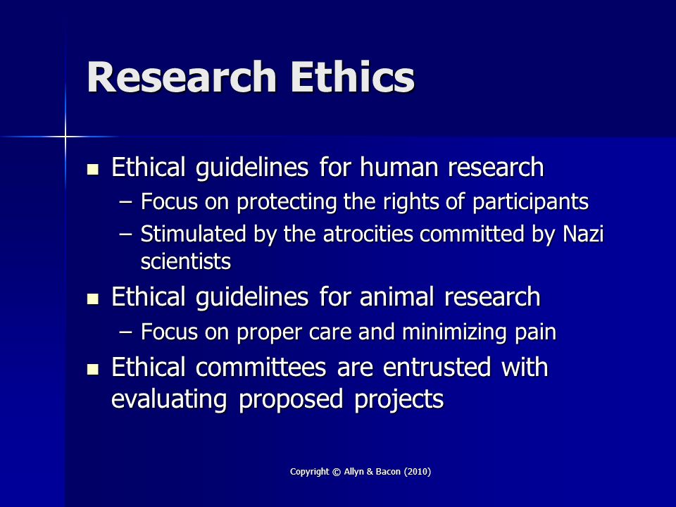 Copyright © Allyn & Bacon (2010) Research Ethics Ethical guidelines for human research Ethical guidelines for human research –Focus on protecting the rights of participants –Stimulated by the atrocities committed by Nazi scientists Ethical guidelines for animal research Ethical guidelines for animal research –Focus on proper care and minimizing pain Ethical committees are entrusted with evaluating proposed projects Ethical committees are entrusted with evaluating proposed projects