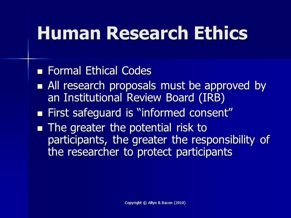 Copyright © Allyn & Bacon (2010) Human Research Ethics Formal Ethical Codes Formal Ethical Codes All research proposals must be approved by an Institutional Review Board (IRB) All research proposals must be approved by an Institutional Review Board (IRB) First safeguard is informed consent First safeguard is informed consent The greater the potential risk to participants, the greater the responsibility of the researcher to protect participants The greater the potential risk to participants, the greater the responsibility of the researcher to protect participants