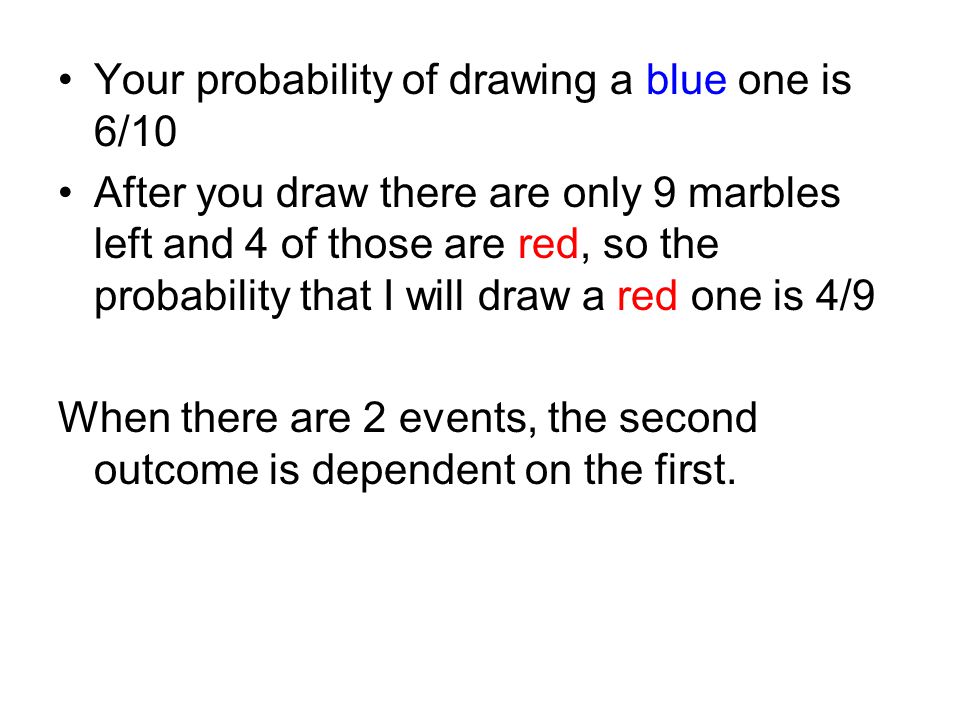 Your probability of drawing a blue one is 6/10 After you draw there are only 9 marbles left and 4 of those are red, so the probability that I will draw a red one is 4/9 When there are 2 events, the second outcome is dependent on the first.