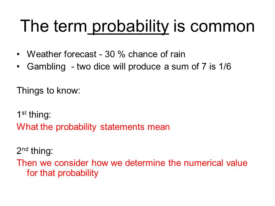 The term probability is common Weather forecast - 30 % chance of rain Gambling - two dice will produce a sum of 7 is 1/6 Things to know: 1 st thing: What the probability statements mean 2 nd thing: Then we consider how we determine the numerical value for that probability