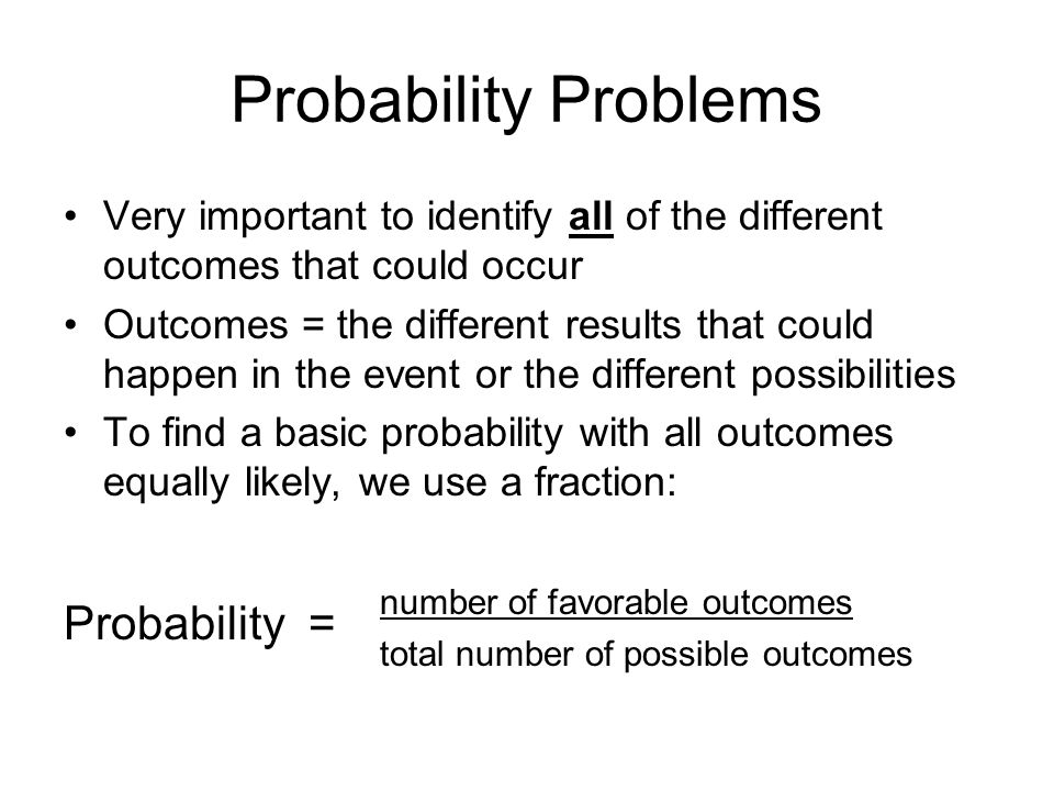Probability Problems Very important to identify all of the different outcomes that could occur Outcomes = the different results that could happen in the event or the different possibilities To find a basic probability with all outcomes equally likely, we use a fraction: number of favorable outcomes total number of possible outcomes Probability =
