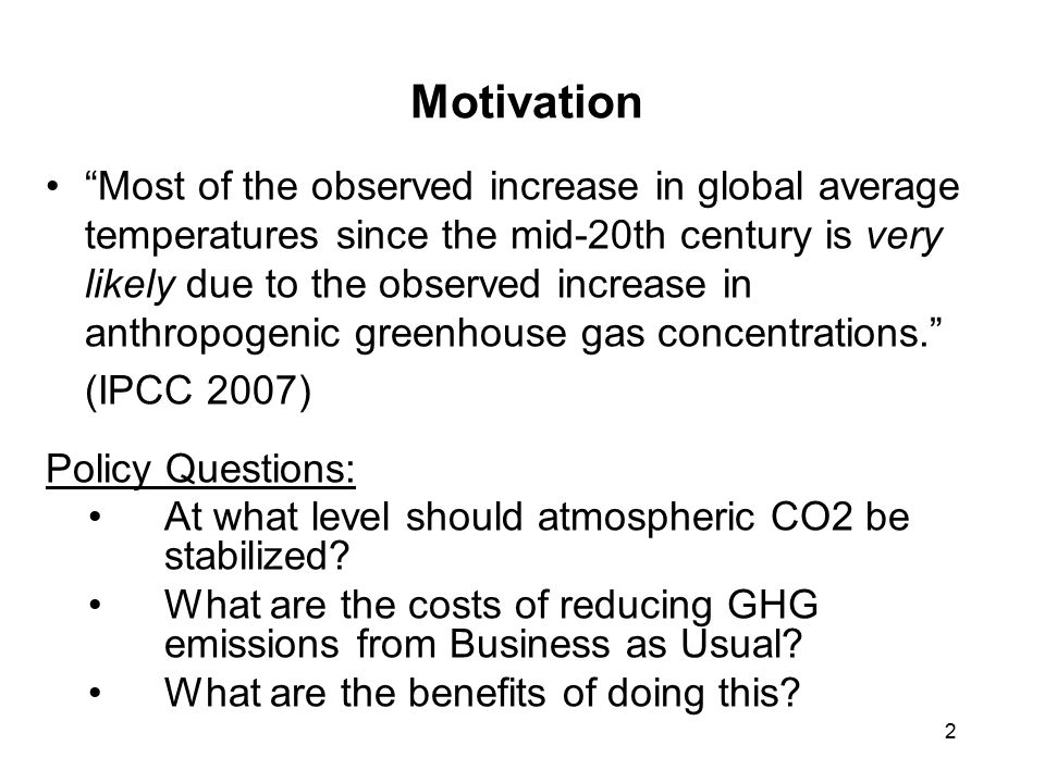 2 Motivation Most of the observed increase in global average temperatures since the mid-20th century is very likely due to the observed increase in anthropogenic greenhouse gas concentrations. (IPCC 2007) Policy Questions: At what level should atmospheric CO2 be stabilized.