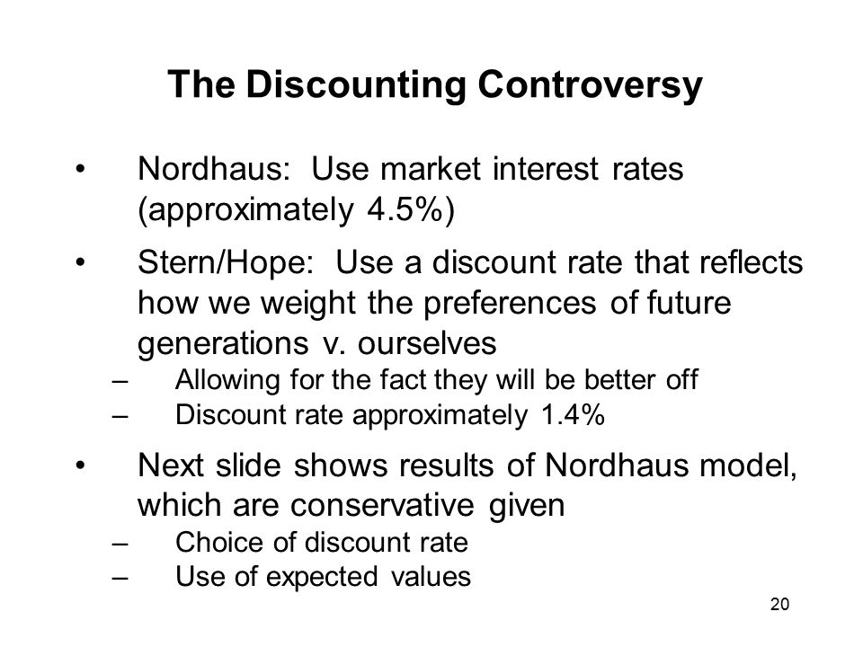20 The Discounting Controversy Nordhaus: Use market interest rates (approximately 4.5%) Stern/Hope: Use a discount rate that reflects how we weight the preferences of future generations v.