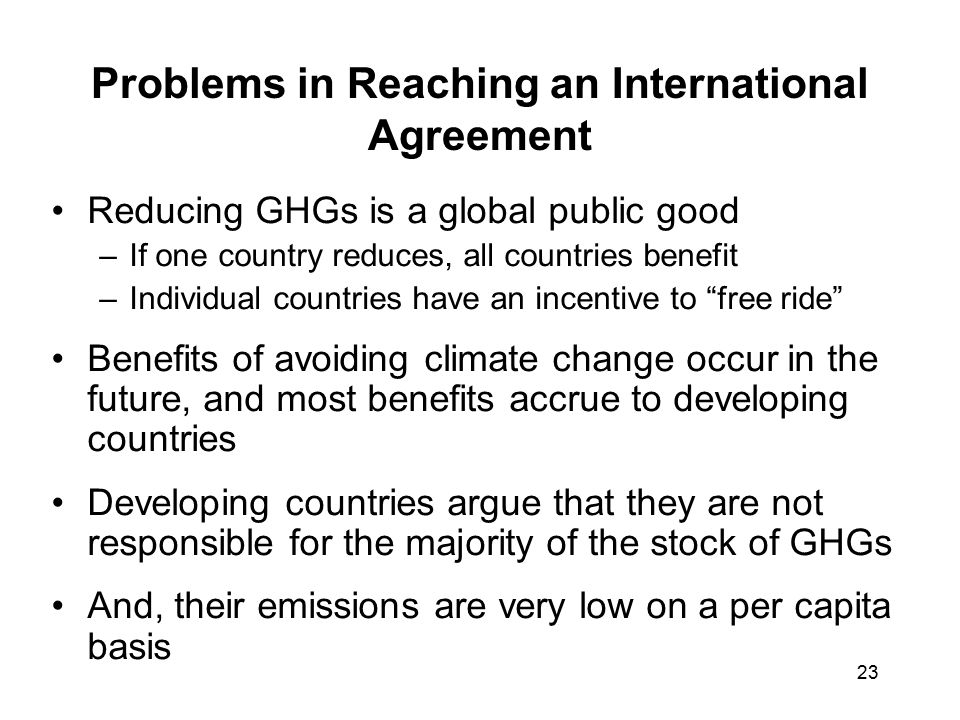 23 Problems in Reaching an International Agreement Reducing GHGs is a global public good –If one country reduces, all countries benefit –Individual countries have an incentive to free ride Benefits of avoiding climate change occur in the future, and most benefits accrue to developing countries Developing countries argue that they are not responsible for the majority of the stock of GHGs And, their emissions are very low on a per capita basis