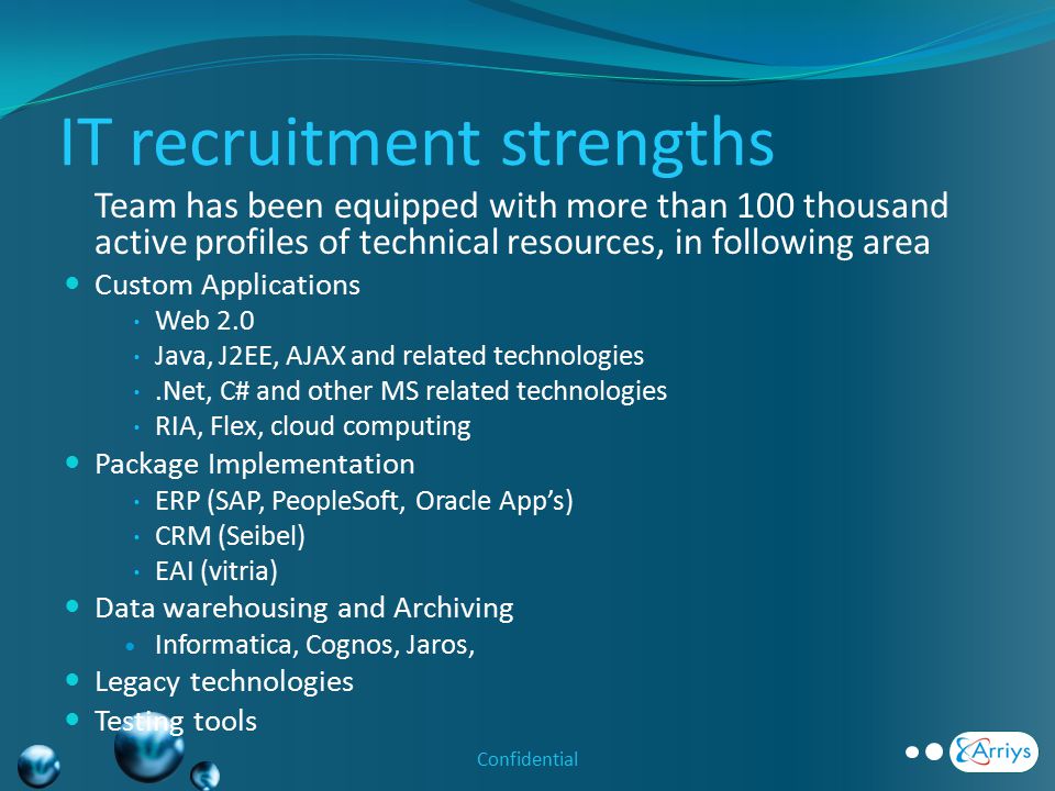 IT recruitment strengths Team has been equipped with more than 100 thousand active profiles of technical resources, in following area Custom Applications  Web 2.0  Java, J2EE, AJAX and related technologies .Net, C# and other MS related technologies  RIA, Flex, cloud computing Package Implementation  ERP (SAP, PeopleSoft, Oracle App’s)  CRM (Seibel)  EAI (vitria) Data warehousing and Archiving Informatica, Cognos, Jaros, Legacy technologies Testing tools Confidential