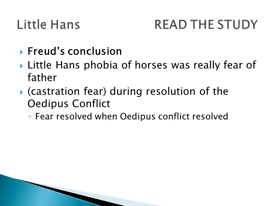  Freud’s conclusion  Little Hans phobia of horses was really fear of father  (castration fear) during resolution of the Oedipus Conflict ◦ Fear resolved when Oedipus conflict resolved
