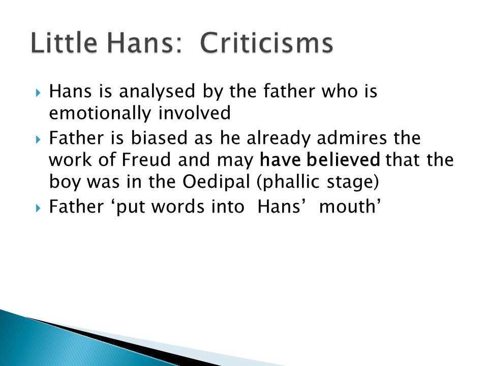  Hans is analysed by the father who is emotionally involved  Father is biased as he already admires the work of Freud and may have believed that the boy was in the Oedipal (phallic stage)  Father ‘put words into Hans’ mouth’