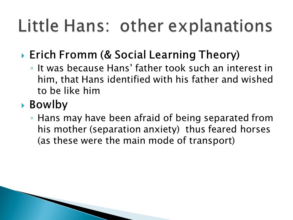  Erich Fromm (& Social Learning Theory) ◦ It was because Hans’ father took such an interest in him, that Hans identified with his father and wished to be like him  Bowlby ◦ Hans may have been afraid of being separated from his mother (separation anxiety) thus feared horses (as these were the main mode of transport)