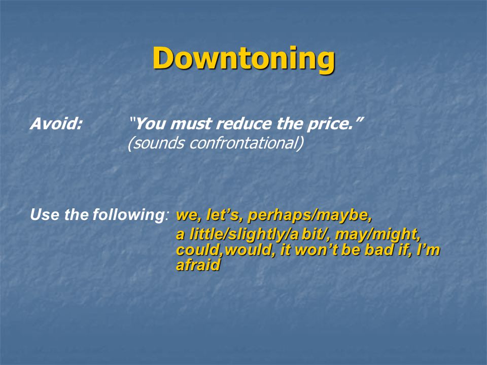 Downtoning Avoid: You must reduce the price. (sounds confrontational) we, let’s, perhaps/maybe, Use the following: we, let’s, perhaps/maybe, a little/slightly/a bit/, may/might, could,would, it won’t be bad if, I’m afraid