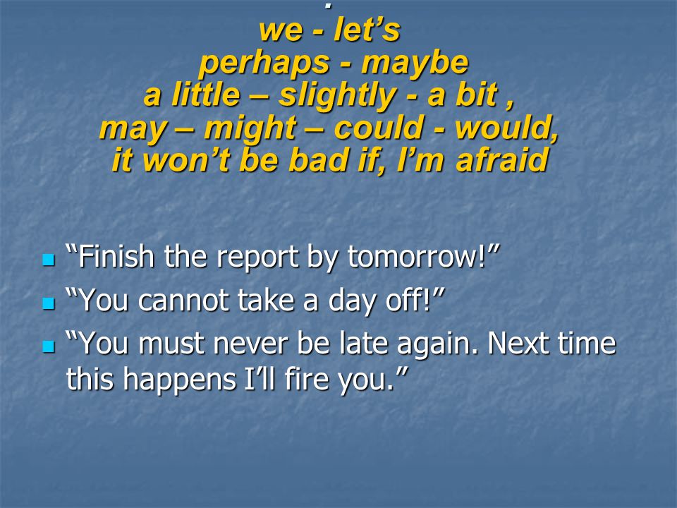 : we - let’s perhaps - maybe a little – slightly - a bit, may – might – could - would, it won’t be bad if, I’m afraid Finish the report by tomorrow! Finish the report by tomorrow! You cannot take a day off! You cannot take a day off! You must never be late again.