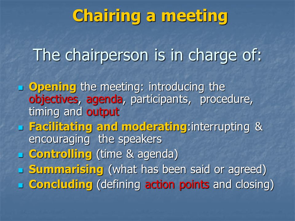 Chairing a meeting The chairperson is in charge of: Chairing a meeting The chairperson is in charge of: Opening the meeting: introducing the objectives, agenda, participants, procedure, timing and output Opening the meeting: introducing the objectives, agenda, participants, procedure, timing and output Facilitating and moderating:interrupting & encouraging the speakers Facilitating and moderating:interrupting & encouraging the speakers Controlling (time & agenda) Controlling (time & agenda) Summarising (what has been said or agreed) Summarising (what has been said or agreed) Concluding (defining action points and closing) Concluding (defining action points and closing)