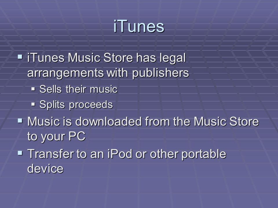 iTunes  iTunes Music Store has legal arrangements with publishers  Sells their music  Splits proceeds  Music is downloaded from the Music Store to your PC  Transfer to an iPod or other portable device