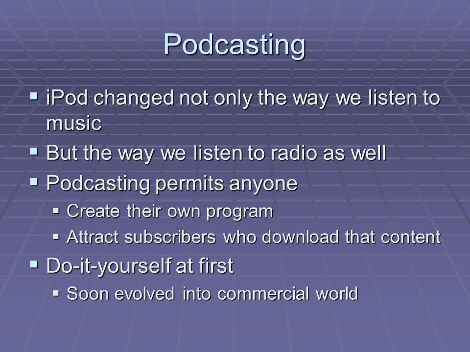 Podcasting  iPod changed not only the way we listen to music  But the way we listen to radio as well  Podcasting permits anyone  Create their own program  Attract subscribers who download that content  Do-it-yourself at first  Soon evolved into commercial world