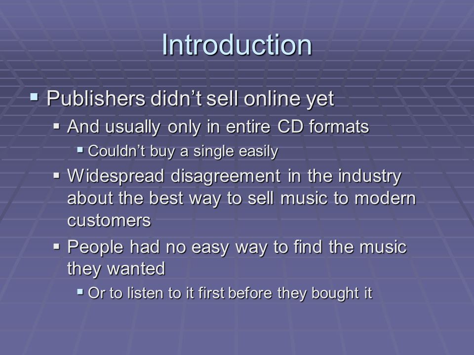 Introduction  Publishers didn’t sell online yet  And usually only in entire CD formats  Couldn’t buy a single easily  Widespread disagreement in the industry about the best way to sell music to modern customers  People had no easy way to find the music they wanted  Or to listen to it first before they bought it