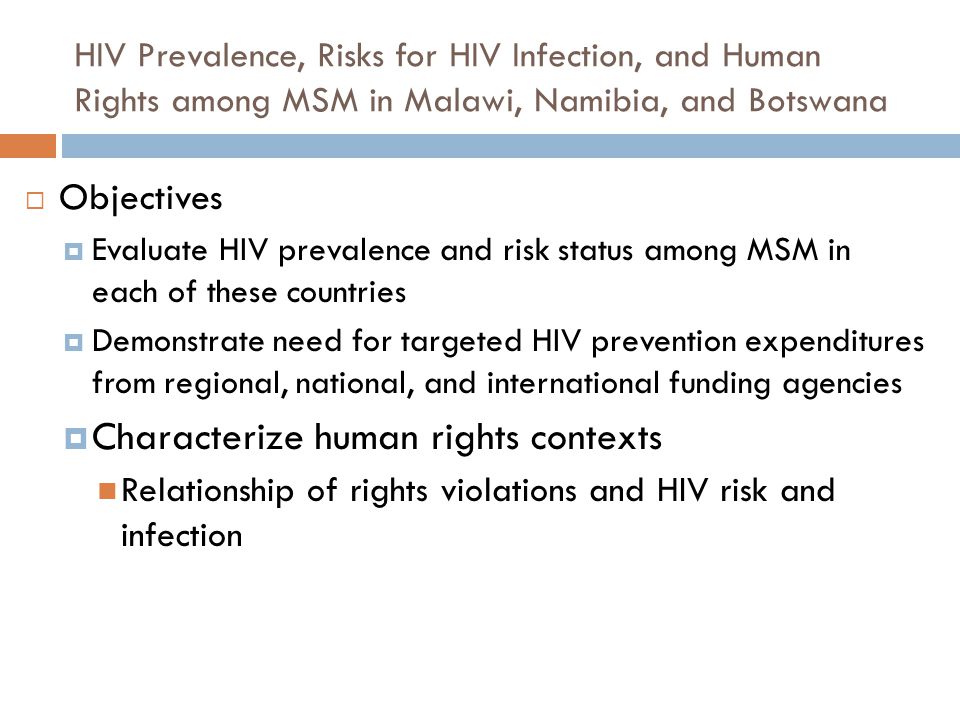 HIV Prevalence, Risks for HIV Infection, and Human Rights among MSM in Malawi, Namibia, and Botswana  Objectives  Evaluate HIV prevalence and risk status among MSM in each of these countries  Demonstrate need for targeted HIV prevention expenditures from regional, national, and international funding agencies  Characterize human rights contexts Relationship of rights violations and HIV risk and infection