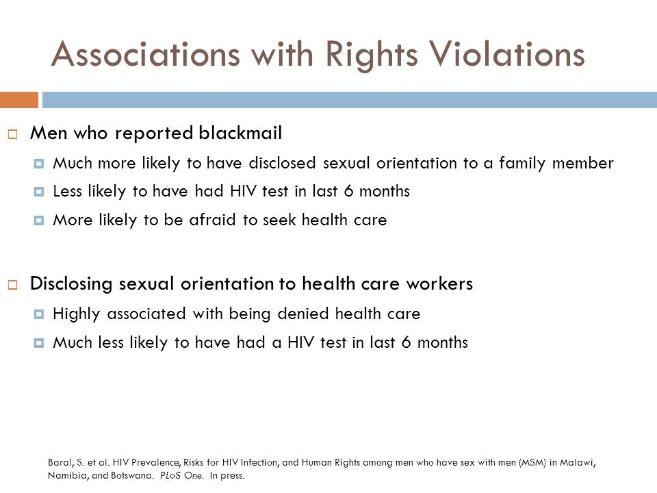 Associations with Rights Violations  Men who reported blackmail  Much more likely to have disclosed sexual orientation to a family member  Less likely to have had HIV test in last 6 months  More likely to be afraid to seek health care  Disclosing sexual orientation to health care workers  Highly associated with being denied health care  Much less likely to have had a HIV test in last 6 months Baral, S.