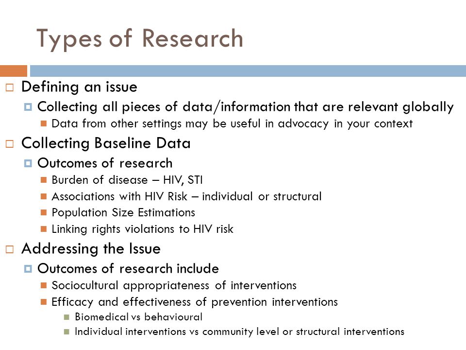 Types of Research  Defining an issue  Collecting all pieces of data/information that are relevant globally Data from other settings may be useful in advocacy in your context  Collecting Baseline Data  Outcomes of research Burden of disease – HIV, STI Associations with HIV Risk – individual or structural Population Size Estimations Linking rights violations to HIV risk  Addressing the Issue  Outcomes of research include Sociocultural appropriateness of interventions Efficacy and effectiveness of prevention interventions Biomedical vs behavioural Individual interventions vs community level or structural interventions