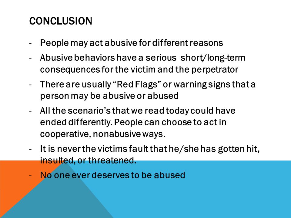 CONCLUSION -People may act abusive for different reasons -Abusive behaviors have a serious short/long-term consequences for the victim and the perpetrator -There are usually Red Flags or warning signs that a person may be abusive or abused -All the scenario’s that we read today could have ended differently.