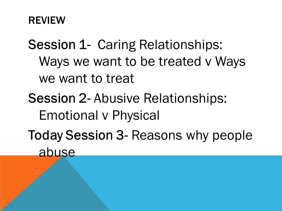 REVIEW Session 1- Caring Relationships: Ways we want to be treated v Ways we want to treat Session 2- Abusive Relationships: Emotional v Physical Today Session 3- Reasons why people abuse